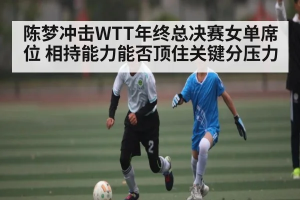 陈梦冲击WTT年终总决赛女单席位 相持能力能否顶住关键分压力 - kaiyun