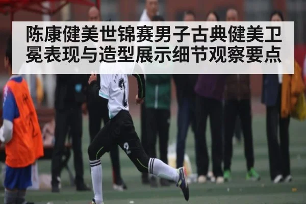 陈康健美世锦赛男子古典健美卫冕表现与造型展示细节观察要点 - kaiyun